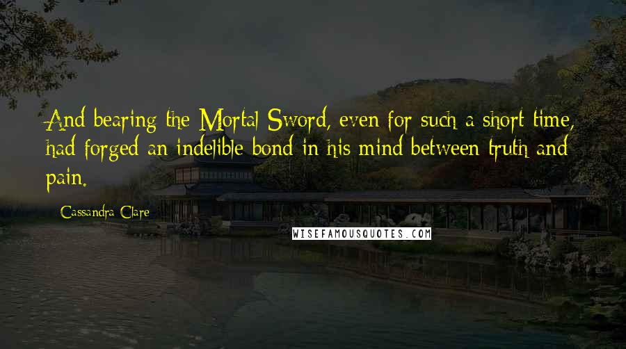 Cassandra Clare Quotes: And bearing the Mortal Sword, even for such a short time, had forged an indelible bond in his mind between truth and pain.
