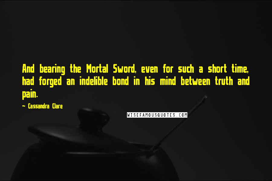 Cassandra Clare Quotes: And bearing the Mortal Sword, even for such a short time, had forged an indelible bond in his mind between truth and pain.