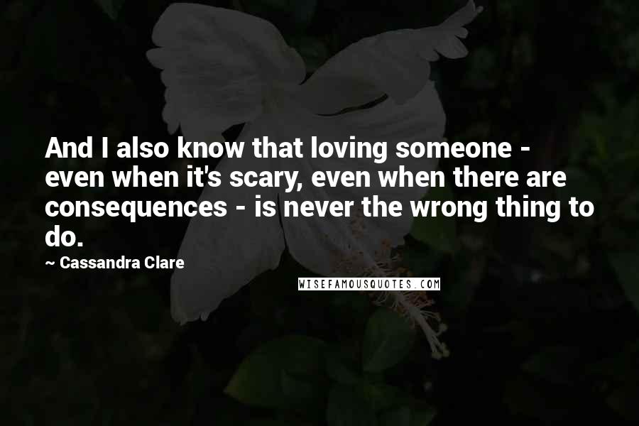 Cassandra Clare Quotes: And I also know that loving someone - even when it's scary, even when there are consequences - is never the wrong thing to do.