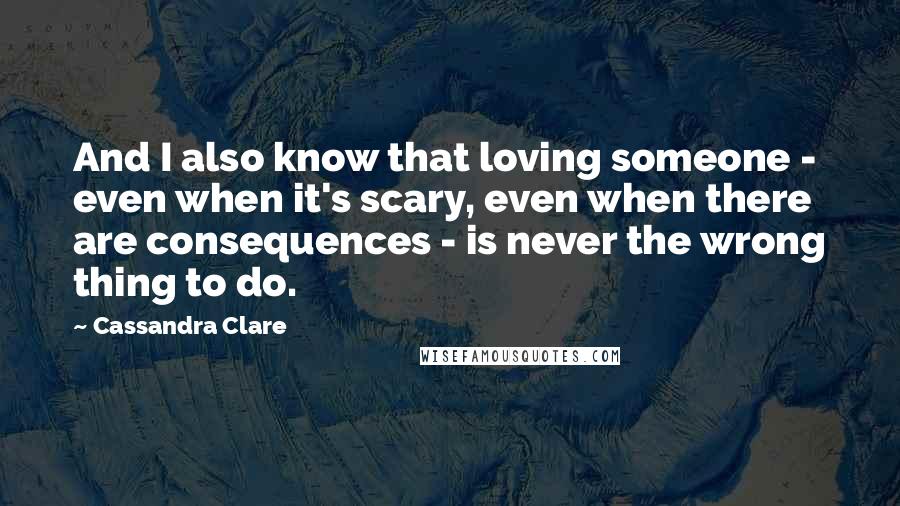 Cassandra Clare Quotes: And I also know that loving someone - even when it's scary, even when there are consequences - is never the wrong thing to do.