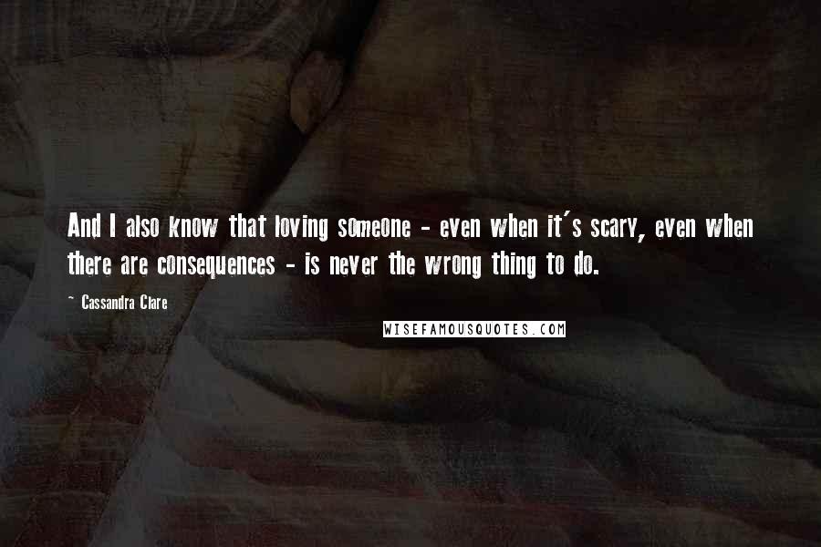 Cassandra Clare Quotes: And I also know that loving someone - even when it's scary, even when there are consequences - is never the wrong thing to do.