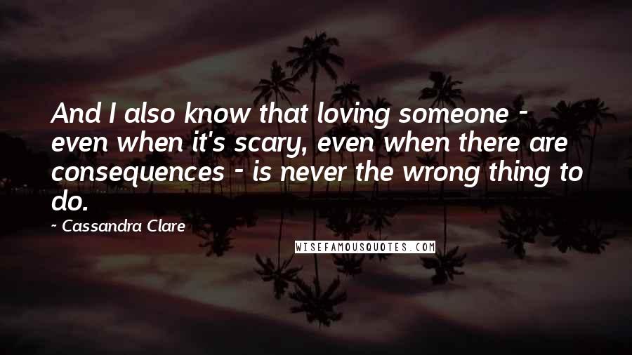 Cassandra Clare Quotes: And I also know that loving someone - even when it's scary, even when there are consequences - is never the wrong thing to do.