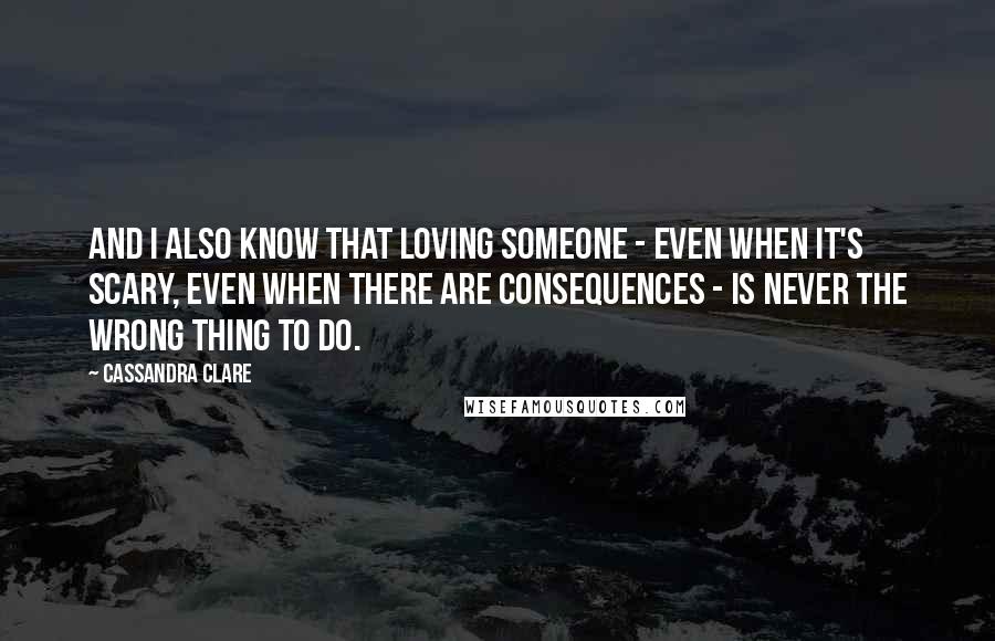 Cassandra Clare Quotes: And I also know that loving someone - even when it's scary, even when there are consequences - is never the wrong thing to do.