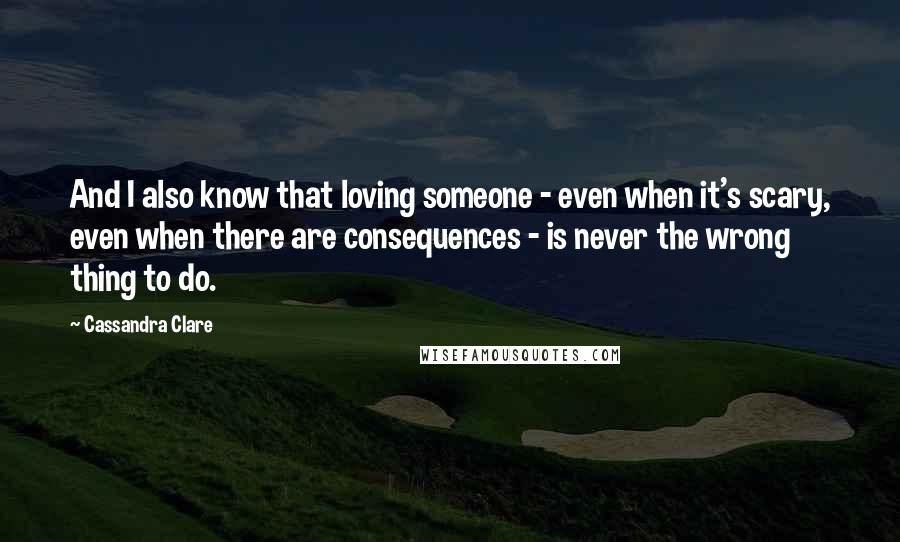 Cassandra Clare Quotes: And I also know that loving someone - even when it's scary, even when there are consequences - is never the wrong thing to do.