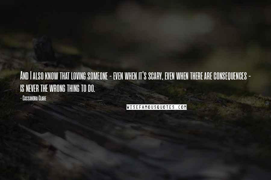 Cassandra Clare Quotes: And I also know that loving someone - even when it's scary, even when there are consequences - is never the wrong thing to do.