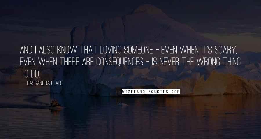 Cassandra Clare Quotes: And I also know that loving someone - even when it's scary, even when there are consequences - is never the wrong thing to do.