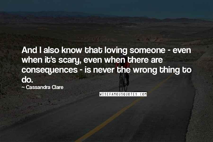 Cassandra Clare Quotes: And I also know that loving someone - even when it's scary, even when there are consequences - is never the wrong thing to do.