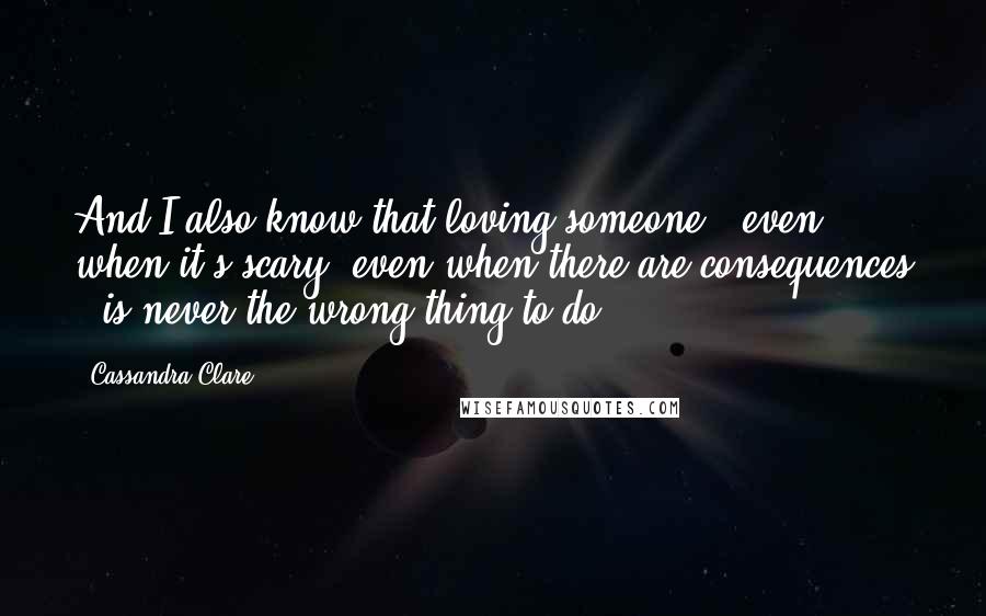 Cassandra Clare Quotes: And I also know that loving someone - even when it's scary, even when there are consequences - is never the wrong thing to do.