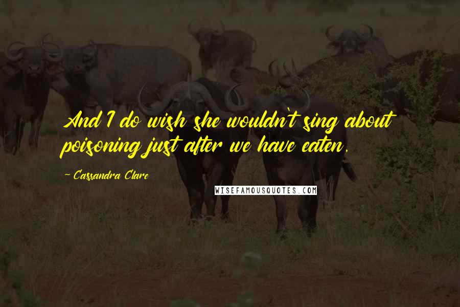 Cassandra Clare Quotes: And I do wish she wouldn't sing about poisoning just after we have eaten.