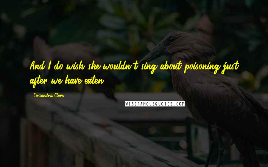 Cassandra Clare Quotes: And I do wish she wouldn't sing about poisoning just after we have eaten.