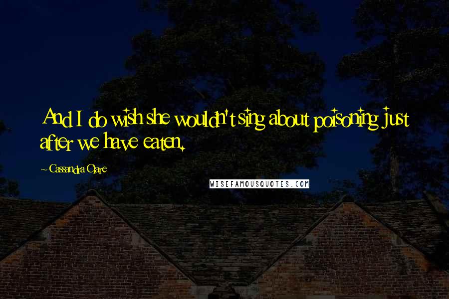 Cassandra Clare Quotes: And I do wish she wouldn't sing about poisoning just after we have eaten.