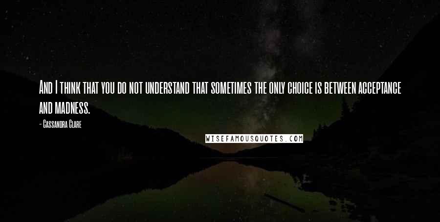 Cassandra Clare Quotes: And I think that you do not understand that sometimes the only choice is between acceptance and madness.