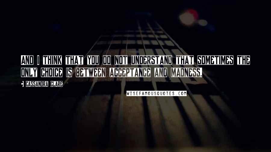 Cassandra Clare Quotes: And I think that you do not understand that sometimes the only choice is between acceptance and madness.