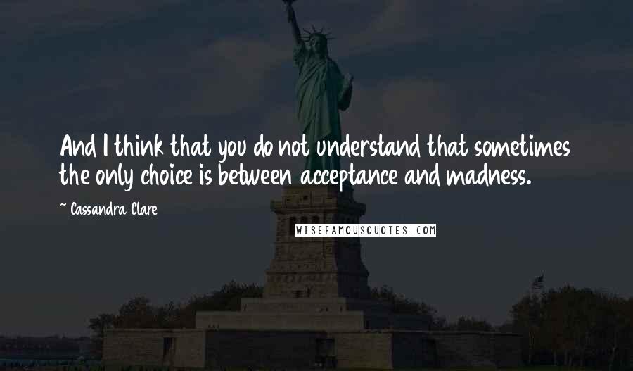 Cassandra Clare Quotes: And I think that you do not understand that sometimes the only choice is between acceptance and madness.