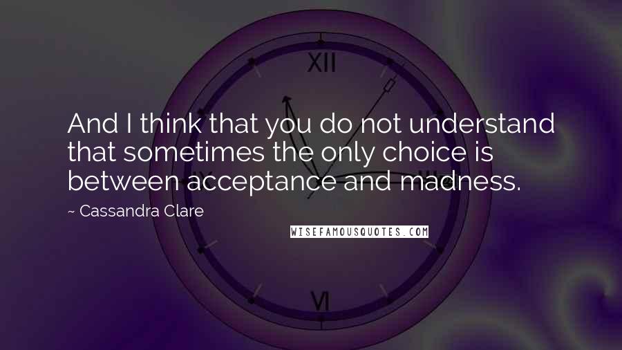 Cassandra Clare Quotes: And I think that you do not understand that sometimes the only choice is between acceptance and madness.