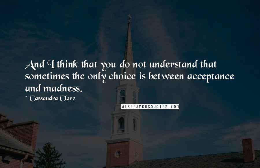 Cassandra Clare Quotes: And I think that you do not understand that sometimes the only choice is between acceptance and madness.