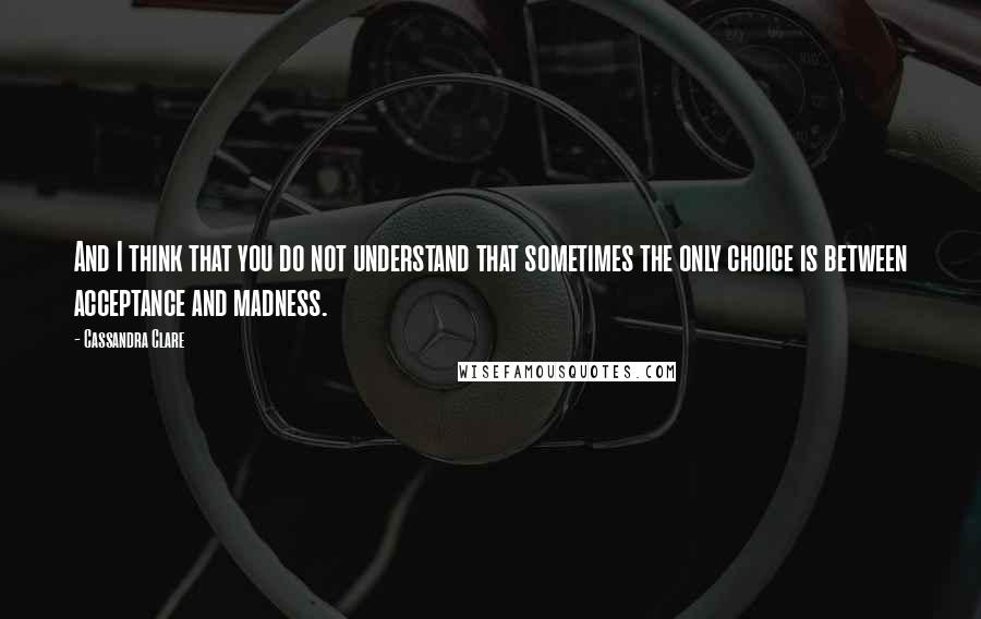 Cassandra Clare Quotes: And I think that you do not understand that sometimes the only choice is between acceptance and madness.