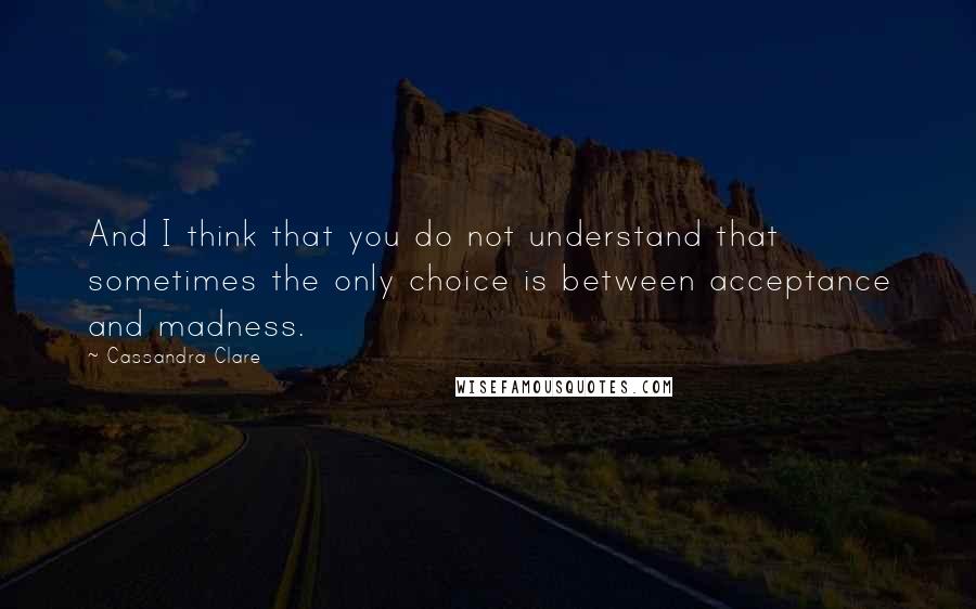 Cassandra Clare Quotes: And I think that you do not understand that sometimes the only choice is between acceptance and madness.