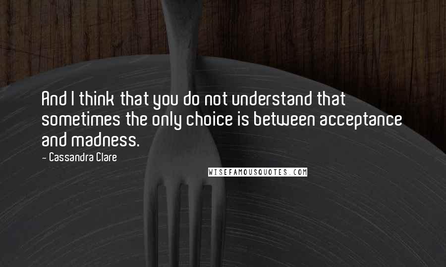 Cassandra Clare Quotes: And I think that you do not understand that sometimes the only choice is between acceptance and madness.