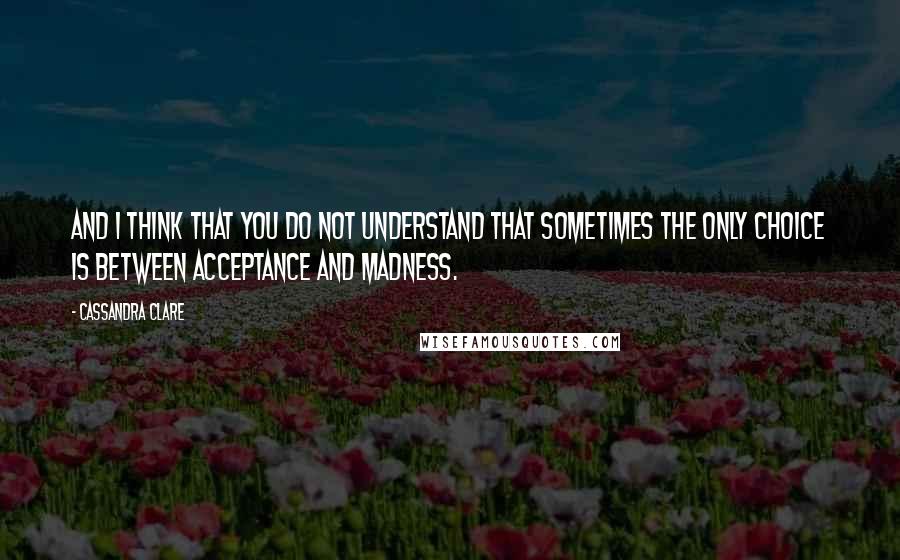 Cassandra Clare Quotes: And I think that you do not understand that sometimes the only choice is between acceptance and madness.