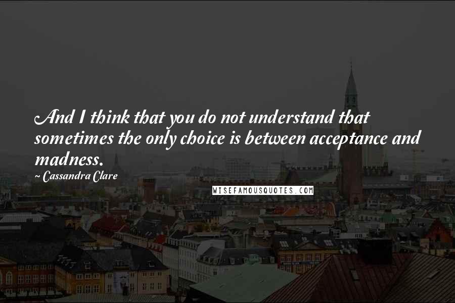 Cassandra Clare Quotes: And I think that you do not understand that sometimes the only choice is between acceptance and madness.