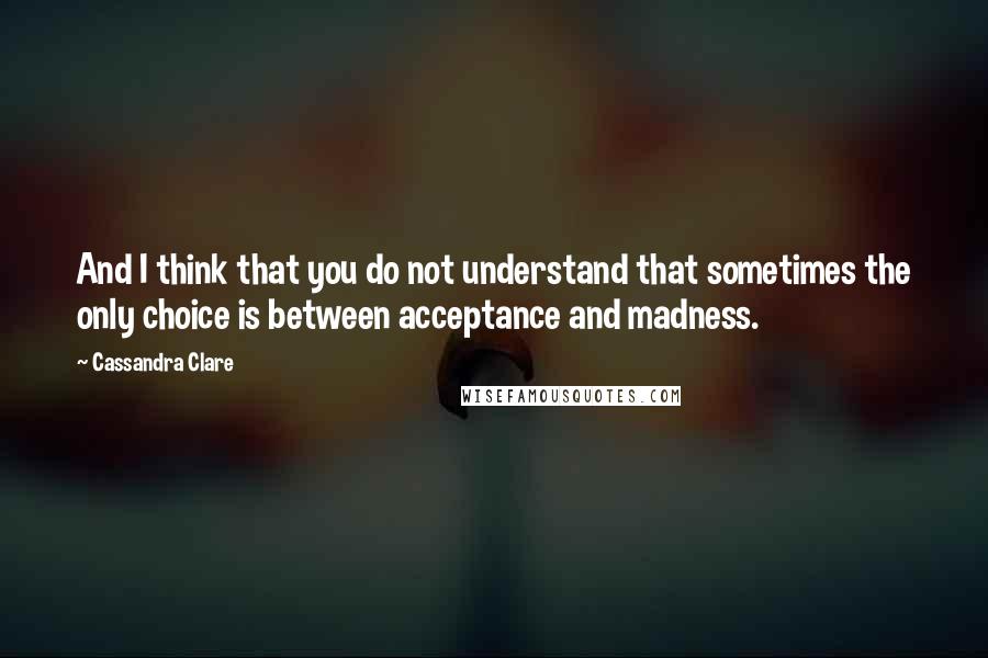 Cassandra Clare Quotes: And I think that you do not understand that sometimes the only choice is between acceptance and madness.