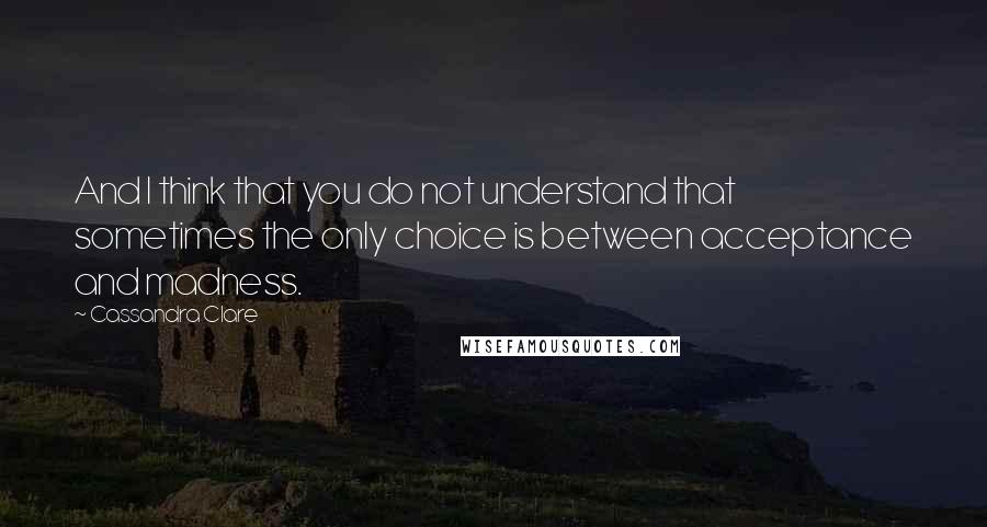 Cassandra Clare Quotes: And I think that you do not understand that sometimes the only choice is between acceptance and madness.