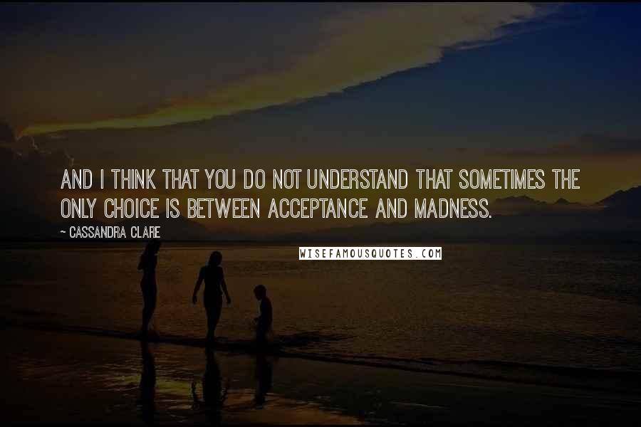 Cassandra Clare Quotes: And I think that you do not understand that sometimes the only choice is between acceptance and madness.