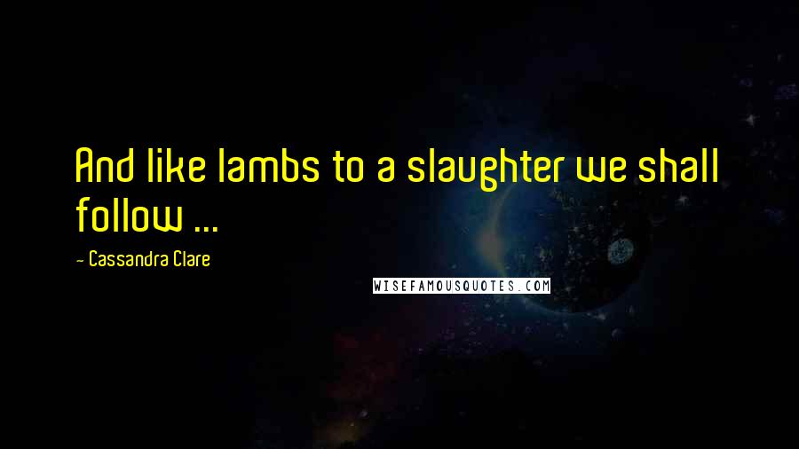 Cassandra Clare Quotes: And like lambs to a slaughter we shall follow ...