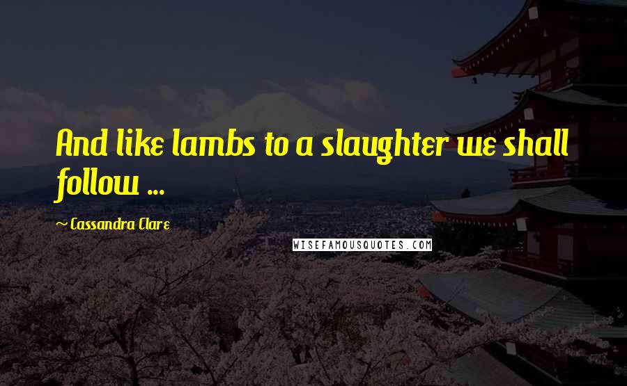 Cassandra Clare Quotes: And like lambs to a slaughter we shall follow ...