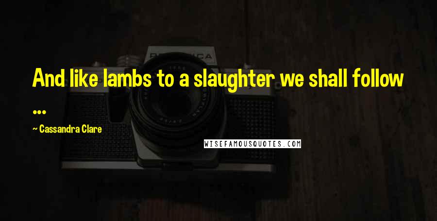 Cassandra Clare Quotes: And like lambs to a slaughter we shall follow ...