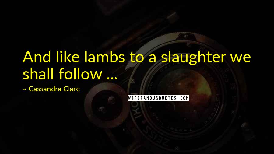 Cassandra Clare Quotes: And like lambs to a slaughter we shall follow ...