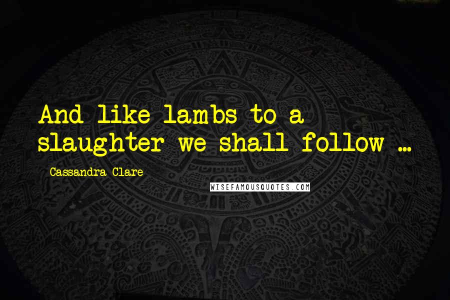 Cassandra Clare Quotes: And like lambs to a slaughter we shall follow ...