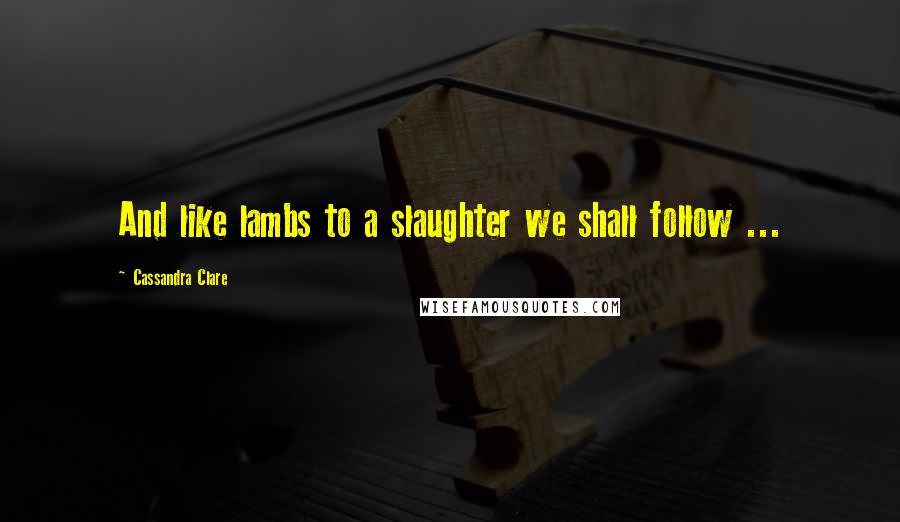 Cassandra Clare Quotes: And like lambs to a slaughter we shall follow ...