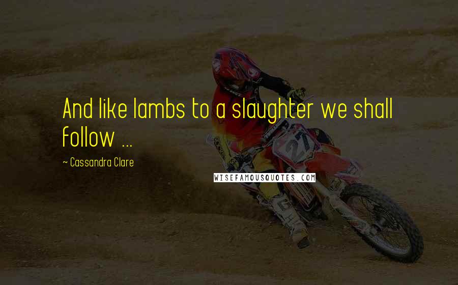 Cassandra Clare Quotes: And like lambs to a slaughter we shall follow ...