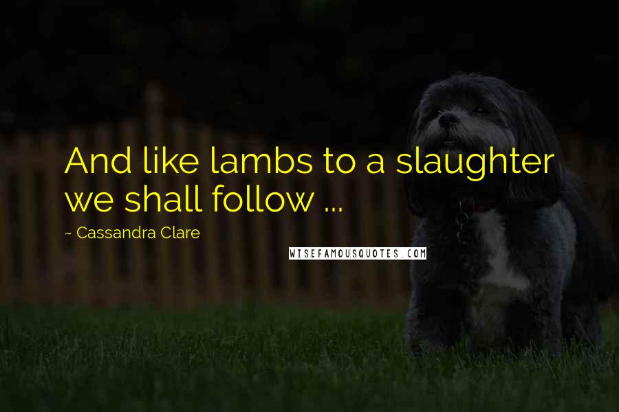 Cassandra Clare Quotes: And like lambs to a slaughter we shall follow ...