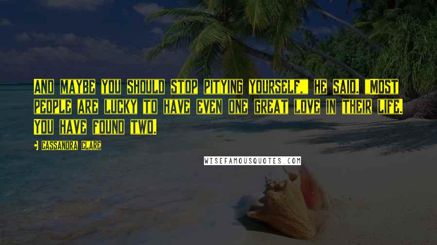 Cassandra Clare Quotes: And maybe you should stop pitying yourself," he said. "Most people are lucky to have even one great love in their life. You have found two.