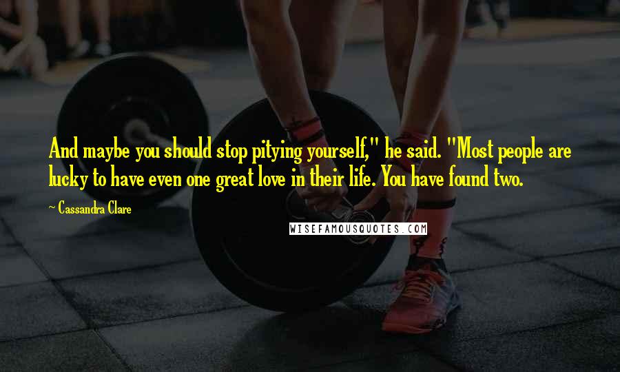 Cassandra Clare Quotes: And maybe you should stop pitying yourself," he said. "Most people are lucky to have even one great love in their life. You have found two.