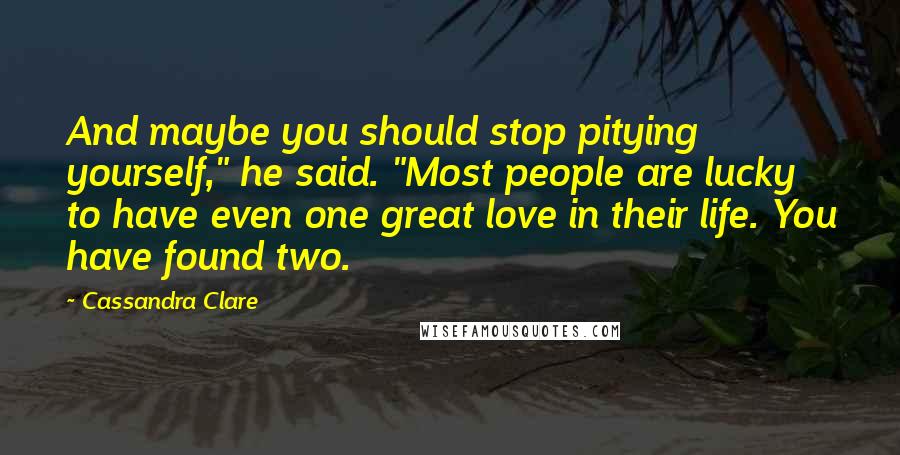 Cassandra Clare Quotes: And maybe you should stop pitying yourself," he said. "Most people are lucky to have even one great love in their life. You have found two.