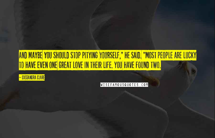 Cassandra Clare Quotes: And maybe you should stop pitying yourself," he said. "Most people are lucky to have even one great love in their life. You have found two.