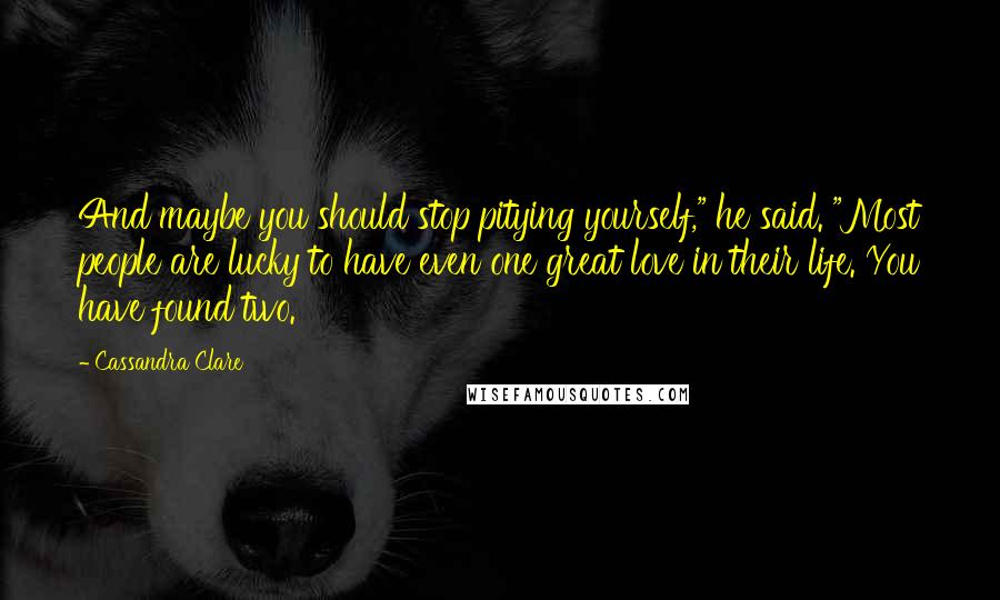 Cassandra Clare Quotes: And maybe you should stop pitying yourself," he said. "Most people are lucky to have even one great love in their life. You have found two.