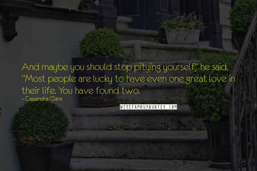 Cassandra Clare Quotes: And maybe you should stop pitying yourself," he said. "Most people are lucky to have even one great love in their life. You have found two.