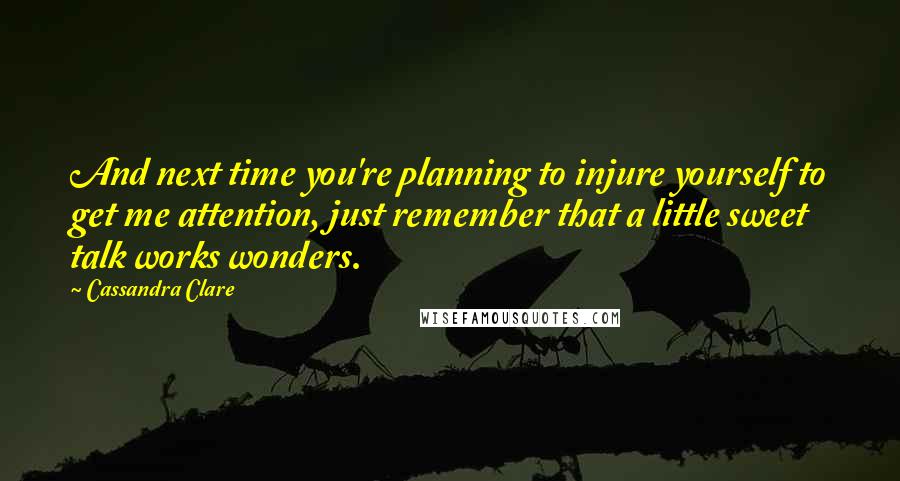 Cassandra Clare Quotes: And next time you're planning to injure yourself to get me attention, just remember that a little sweet talk works wonders.