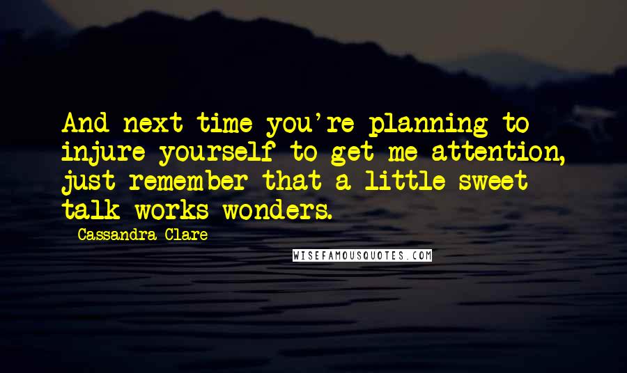 Cassandra Clare Quotes: And next time you're planning to injure yourself to get me attention, just remember that a little sweet talk works wonders.