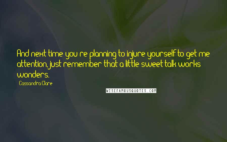 Cassandra Clare Quotes: And next time you're planning to injure yourself to get me attention, just remember that a little sweet talk works wonders.