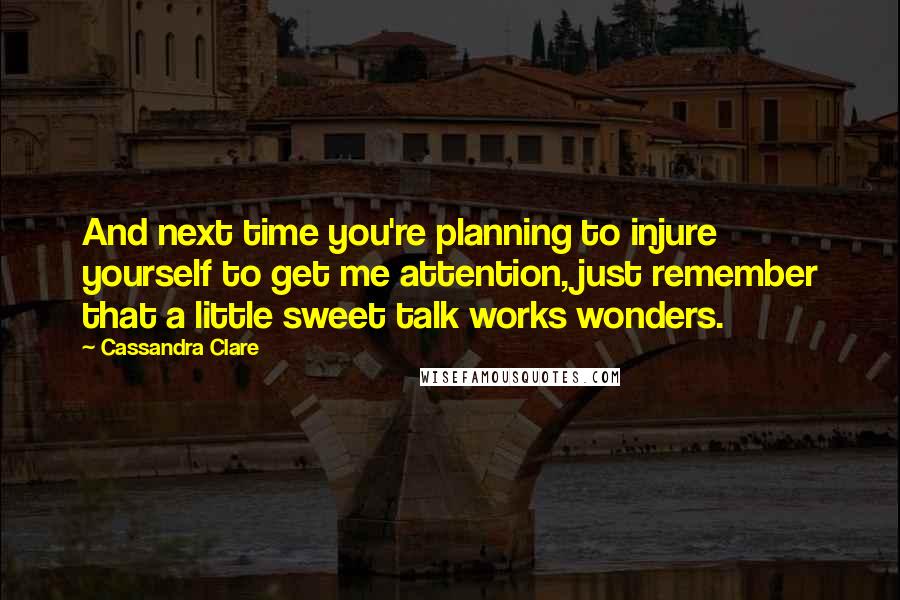 Cassandra Clare Quotes: And next time you're planning to injure yourself to get me attention, just remember that a little sweet talk works wonders.