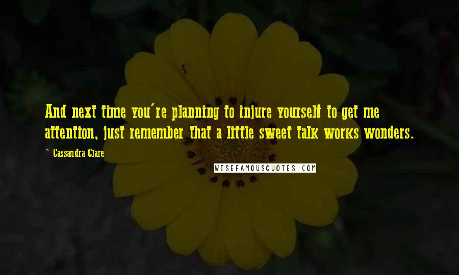 Cassandra Clare Quotes: And next time you're planning to injure yourself to get me attention, just remember that a little sweet talk works wonders.