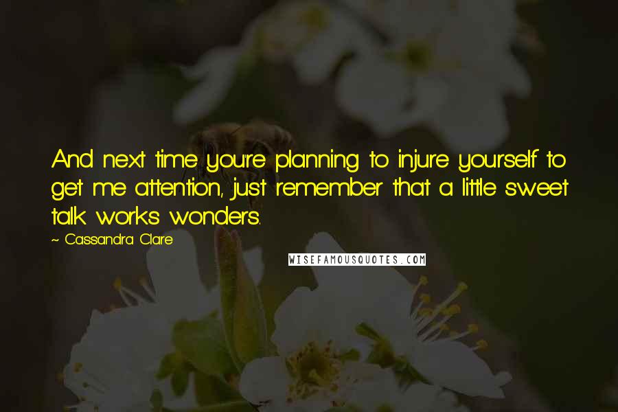 Cassandra Clare Quotes: And next time you're planning to injure yourself to get me attention, just remember that a little sweet talk works wonders.