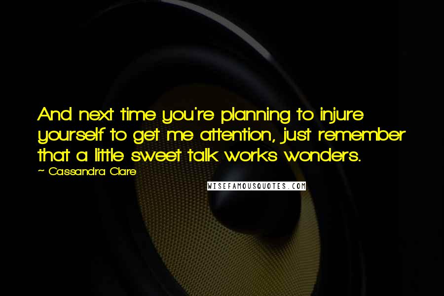 Cassandra Clare Quotes: And next time you're planning to injure yourself to get me attention, just remember that a little sweet talk works wonders.