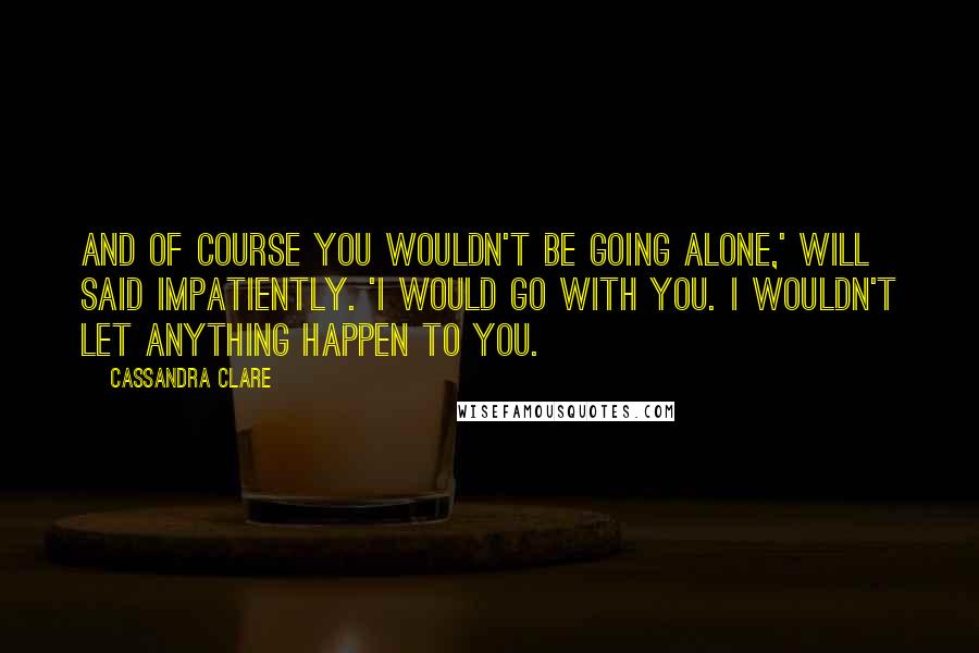 Cassandra Clare Quotes: And of course you wouldn't be going alone,' Will said impatiently. 'I would go with you. I wouldn't let anything happen to you.